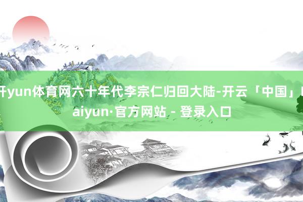 开yun体育网六十年代李宗仁归回大陆-开云「中国」Kaiyun·官方网站 - 登录入口