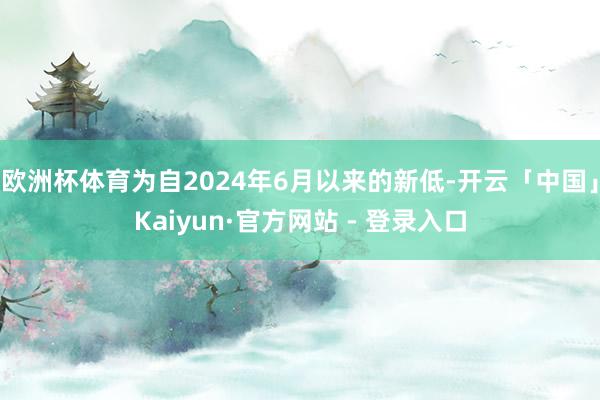 欧洲杯体育为自2024年6月以来的新低-开云「中国」Kaiyun·官方网站 - 登录入口