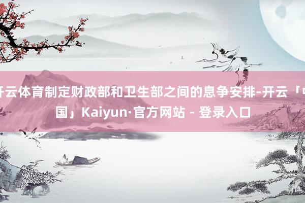 开云体育制定财政部和卫生部之间的息争安排-开云「中国」Kaiyun·官方网站 - 登录入口