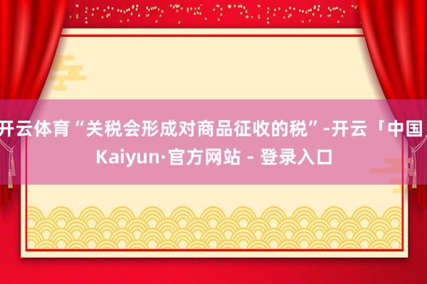 开云体育“关税会形成对商品征收的税”-开云「中国」Kaiyun·官方网站 - 登录入口