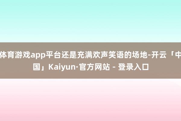 体育游戏app平台还是充满欢声笑语的场地-开云「中国」Kaiyun·官方网站 - 登录入口