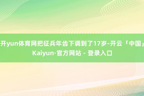 开yun体育网把征兵年齿下调到了17岁-开云「中国」Kaiyun·官方网站 - 登录入口