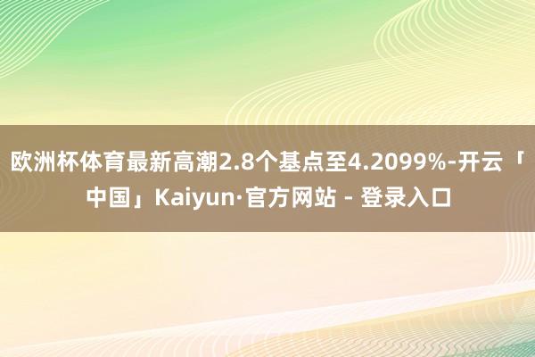 欧洲杯体育最新高潮2.8个基点至4.2099%-开云「中国」Kaiyun·官方网站 - 登录入口
