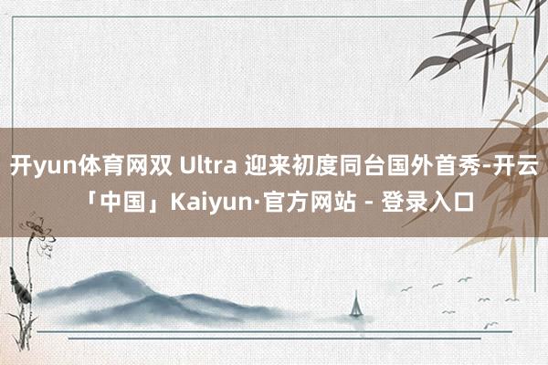 开yun体育网双 Ultra 迎来初度同台国外首秀-开云「中国」Kaiyun·官方网站 - 登录入口