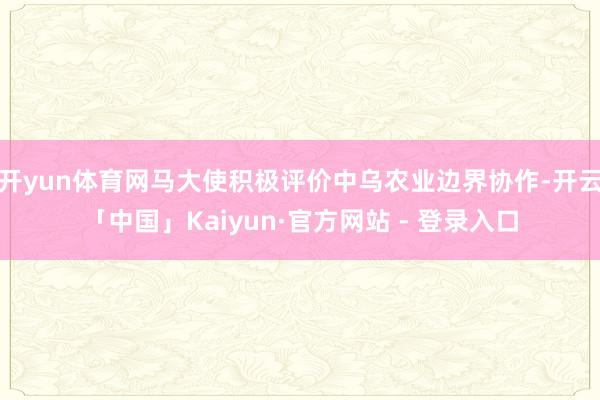 开yun体育网马大使积极评价中乌农业边界协作-开云「中国」Kaiyun·官方网站 - 登录入口