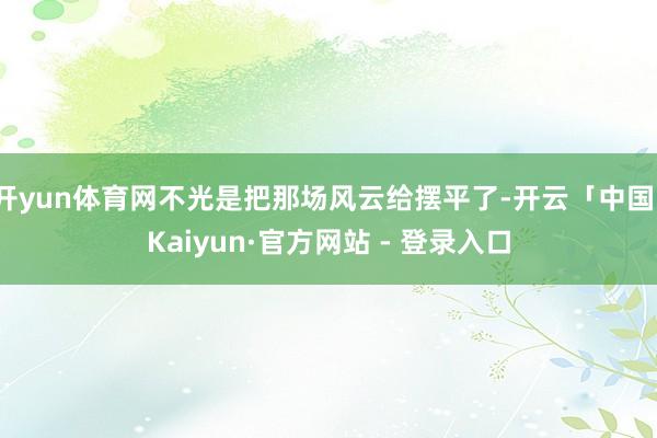 开yun体育网不光是把那场风云给摆平了-开云「中国」Kaiyun·官方网站 - 登录入口
