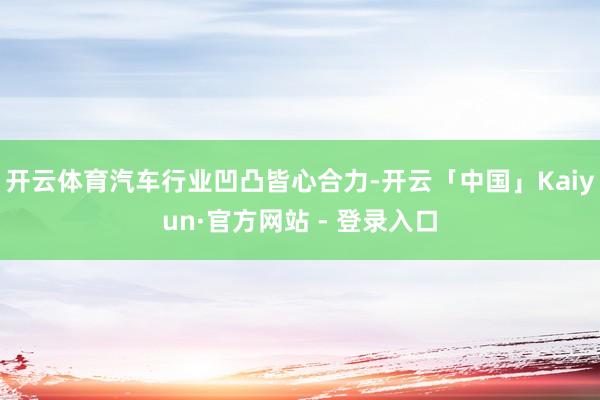 开云体育汽车行业凹凸皆心合力-开云「中国」Kaiyun·官方网站 - 登录入口