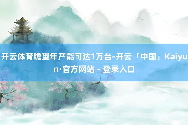 开云体育瞻望年产能可达1万台-开云「中国」Kaiyun·官方网站 - 登录入口