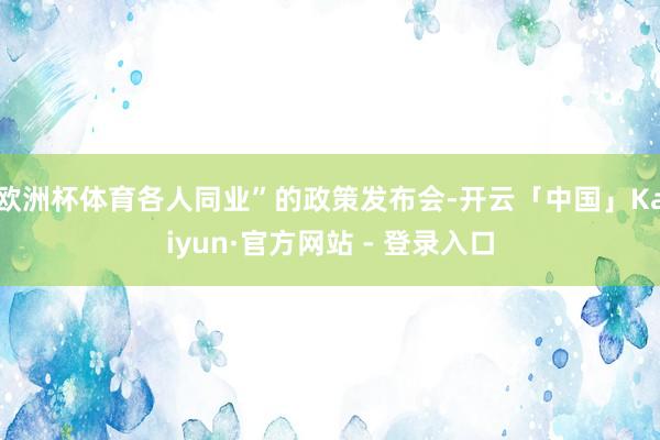 欧洲杯体育各人同业”的政策发布会-开云「中国」Kaiyun·官方网站 - 登录入口