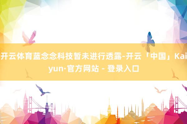 开云体育蓝念念科技暂未进行透露-开云「中国」Kaiyun·官方网站 - 登录入口