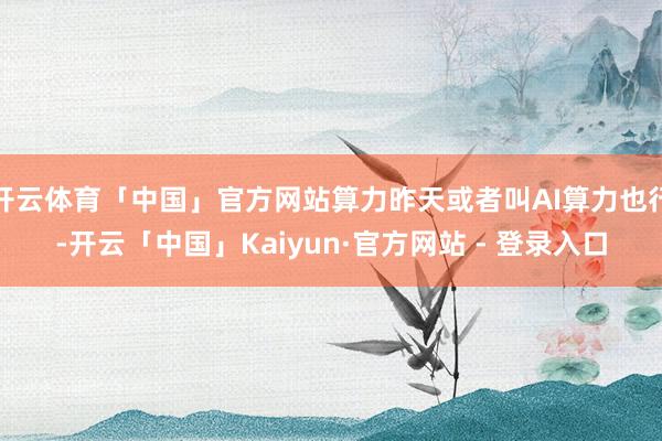 开云体育「中国」官方网站算力昨天或者叫AI算力也行-开云「中国」Kaiyun·官方网站 - 登录入口