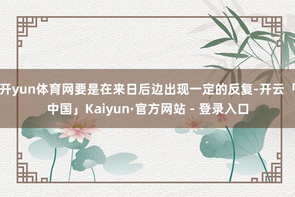 开yun体育网要是在来日后边出现一定的反复-开云「中国」Kaiyun·官方网站 - 登录入口