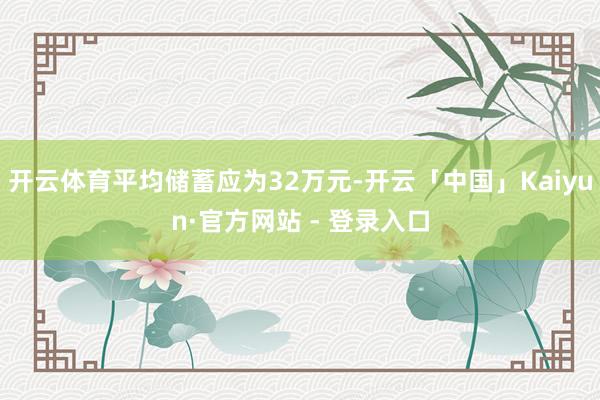 开云体育平均储蓄应为32万元-开云「中国」Kaiyun·官方网站 - 登录入口