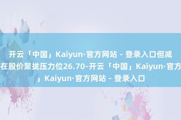 开云「中国」Kaiyun·官方网站 - 登录入口但减仓进度减缓；现在股价聚拢压力位26.70-开云「中国」Kaiyun·官方网站 - 登录入口