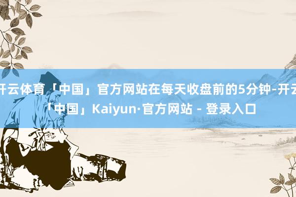 开云体育「中国」官方网站在每天收盘前的5分钟-开云「中国」Kaiyun·官方网站 - 登录入口