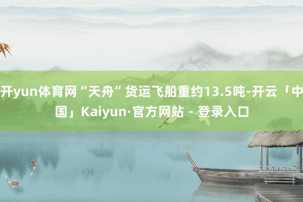 开yun体育网“天舟”货运飞船重约13.5吨-开云「中国」Kaiyun·官方网站 - 登录入口